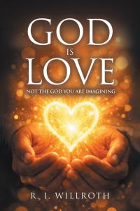 God Is Love: Not the God You Are Imagining by R I Willroth