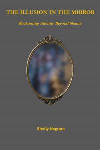 The Illusion in the Mirror: Reclaiming Identity Beyond Shame by Shelly Marie Negrete